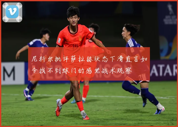 尼科尔批评萨拉赫状态下滑直言如今找不到球门的感觉战术观察