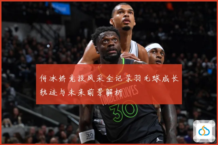 何冰娇竞技风采全记录羽毛球成长轨迹与未来前景解析