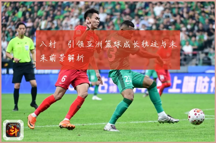 八村塁引领亚洲篮球成长轨迹与未来前景解析
