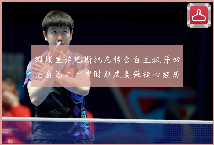维埃里谈巴斯托尼转会自主权并回忆自己二十岁时非皮奥强核心经历战术观察