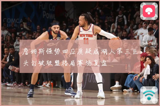 詹姆斯强势回应质疑成湖人第三巨头打破联盟格局赛场复盘