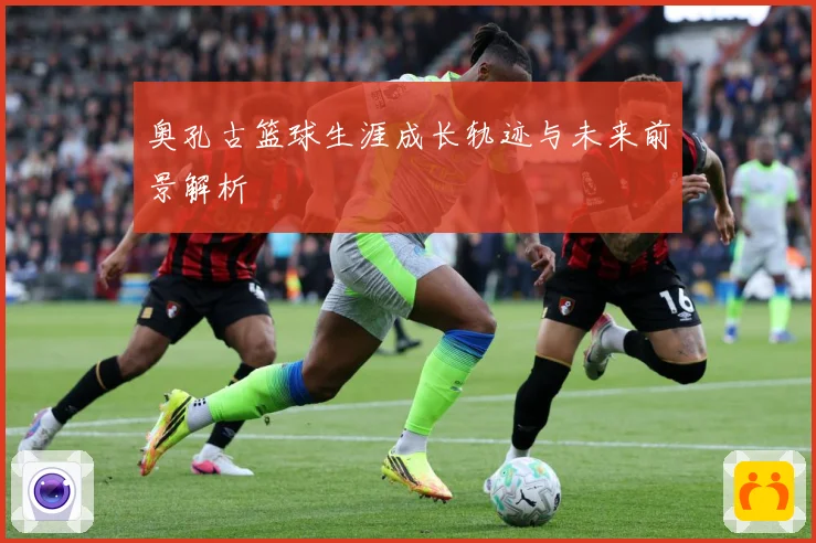 奥孔古篮球生涯成长轨迹与未来前景解析