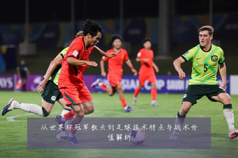 从世界杯冠军教头到足球技术特点与战术价值解析