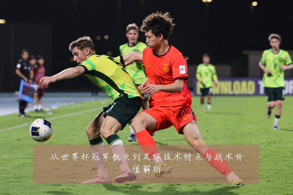 从世界杯冠军教头到足球技术特点与战术价值解析