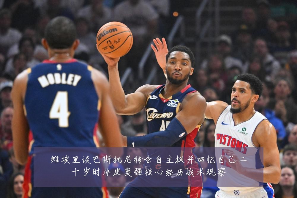 维埃里谈巴斯托尼转会自主权并回忆自己二十岁时非皮奥强核心经历战术观察